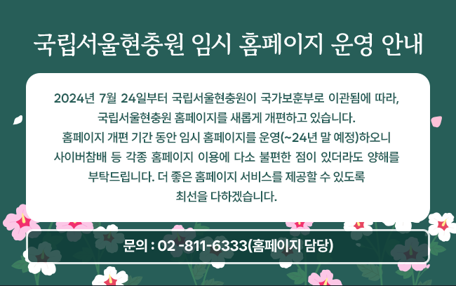 2024년 7월 24일부터 국립서울현충원이 국가보훈부로 이관됨에 따라,
국립서울현충원 홈페이지를 새롭게 개편하고 있습니다.
홈페이지 개편 기간 동안 임시 홈페이지를 운영(~24년 말 예정)하오니
사이버참배 등 각종 홈페이지 이용에 다소 불편한 점이 있더라도 양해를 부탁드립니다.
더 좋은 홈페이지 서비스를 제공할 수 있도록 최선을 다하겠습니다.

문의 : 02 -811-6333(홈페이지 담당)