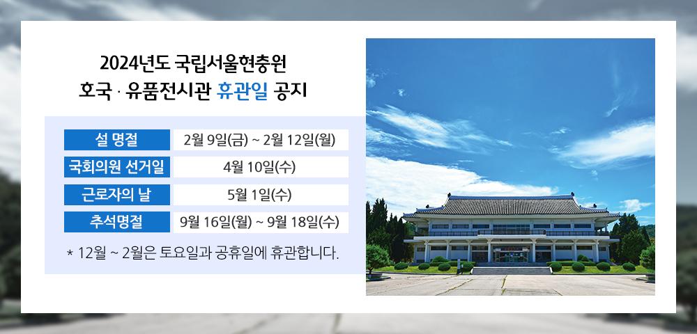 2024년도 국립서울현충원 호국·유품전시관 휴관일 공지
설명절 : 2월 9일(금)~2월 12일(월)
국회의원 선거일 : 4월 10일(수)
근로자의 날 : 5월 1일(수)
추석 명절 : 9월 16일(월)~9월 18일(수)
12월~2월은 토요일과 공휴일에 휴관합니다