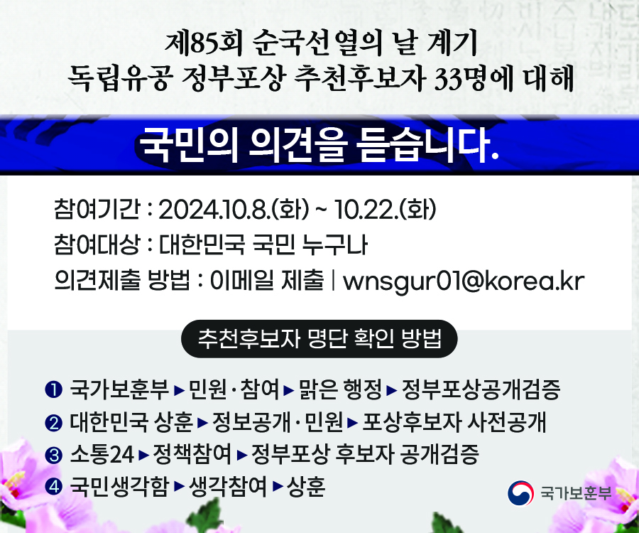 제85회 순국선열의 날 계기 신습 독립유공 정부포상 추천후보자 33명에 대해
국민의 의견을 듣습니다.
참여기간: 2024.10.8.(화) ~ 10.22.(화)
참여대상 : 대한민국 국민 누구나
의견제출 방법 : 이메일 제출 | wnsgur01@korea.kr
추천후보자 명단 확인 방법
● 국가보훈부민원·참여 맑은 행정 정부포상공개검증
● 대한민국 상훈정보공개·민원 포상후보자 사전공개
● 소통24 정책참여 정부포상 후보자 공개검증
● 국민생각함 생각참여 상훈
국가보훈부