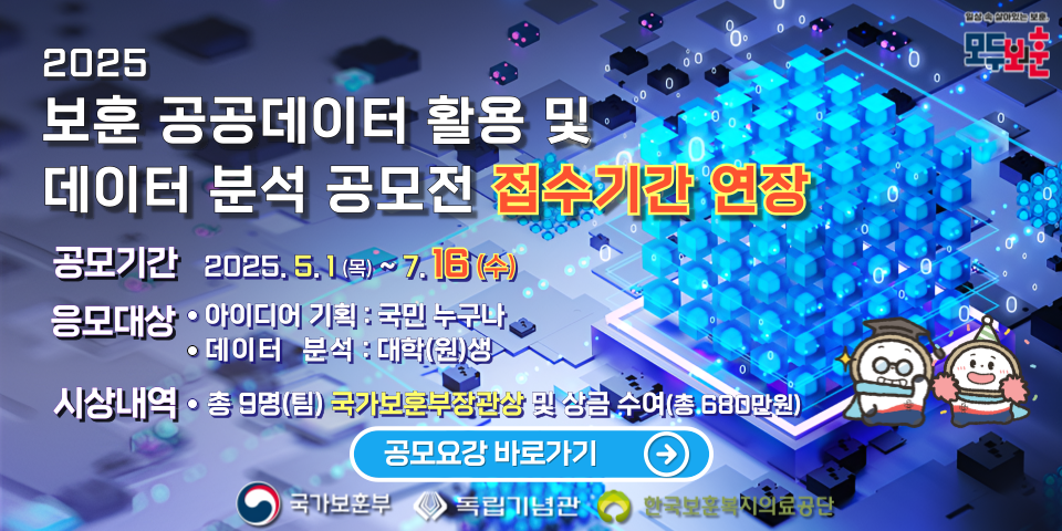 2025 국가보훈부 
보훈 공공데이터 활용 및 데이터 분석 공모전 
공모기간 2025, 5.1(목)~7.16(수)
응모대상
아이디어 기획 : 국민 누구나 
데이터 분석 : 대학(원)생 
시상내역
총 9명(팀) 국가보훈부장관상 및 상금 수여(총 680만원) 
공모요강 바로가기 
국가보훈부 독립기념관 한국보훈복지의료공단