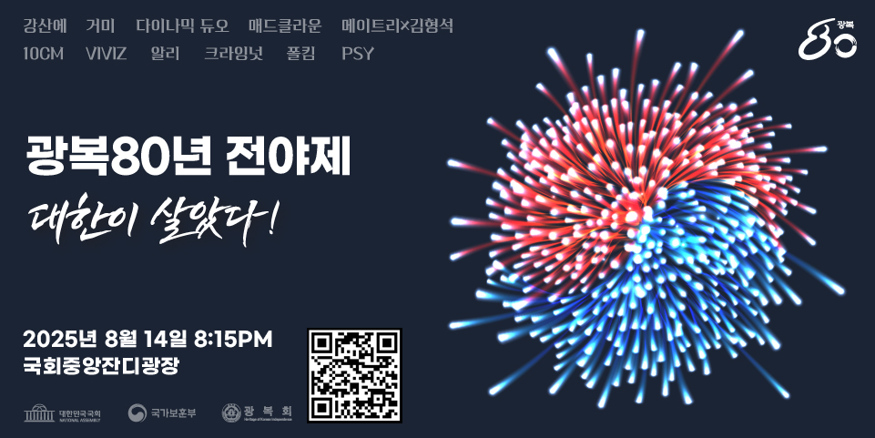 광복80년 전야제
대한이 살았다!

/강신애, 거미, 다이나믹 듀오, 매드클라운, 메이트리x김형석, 10cm, VIVIZ, 알리, 크라잉넛, 폴킴, PSY

/2025년 8월 14일 8:15PM
국회중앙잔디광장

/대한민국국회, 국가보훈부, 광복회
/QR코드(링크:https://booking.naver.com/booking/5/bizes/1471437?preview=1)