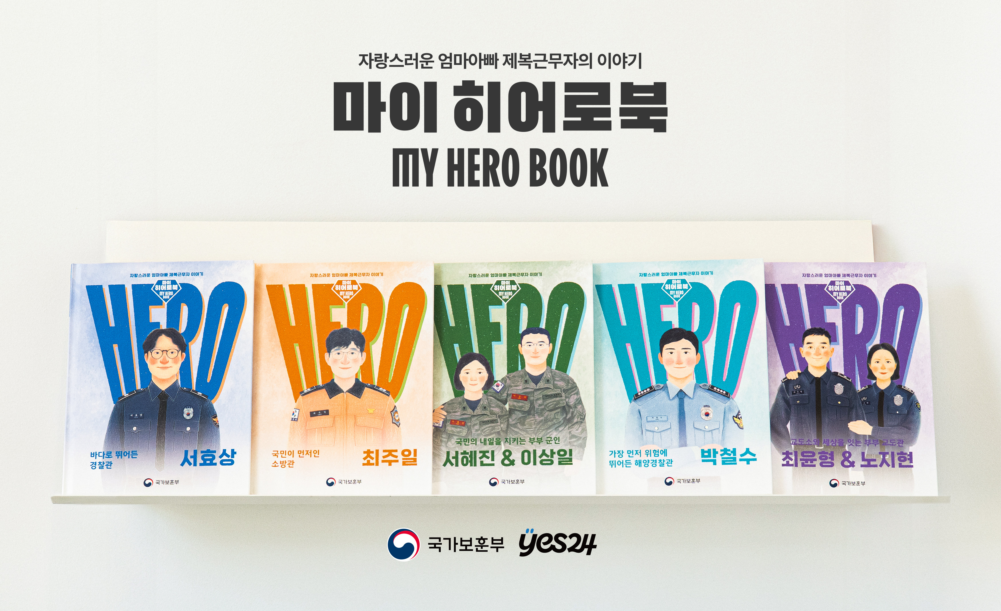 자랑스러운 엄마아빠 제복근무자의 이야기
마이 히어로북
MY HERO BOOK
바다로 뛰어든 경찰관 서효상
국민이 먼저인 소방관 최주일
국민의 내일을 지키는 부부 군인 서혜진 & 이상일
가장 먼저 위험에 뛰어든 해양경찰관 박철수
교도소의 세상을 잇는 부부 교도관 최윤형 & 노지현
국가보훈부