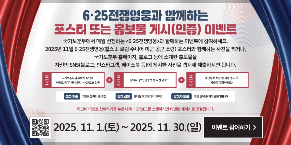 6·25전쟁영웅과 함께하는
포스터 또는 홍보물 게시(인증) (이벤트
국가보훈부에서 매월 선정하는 <6·25전쟁영웅>과 함께하는 이벤트에 참여하세요.
2025년 11월 6·25전쟁영웅(이성호 대한민국 해군 중장) 포스터와 함께하는 사진을 찍거나, 국가보훈부 홈페이지, 블로그 등에 소개한 홍보물을 자신의 SNS(블로그, 인스타그램, 페이스북 등)에 게시한 사진을 캡처해 제출하시면 됩니다.
STEP
국가보훈부 홈페이지 상단에 '이벤트 참여' 배너 클릭 OR QR코드 접속
STEP 2
참여자 정보, 인증샷 등 사진 업로드
STEP 3
개인정보 수집 및 이용 동의 후 제출하기(참여완료)
선정 기준
이벤트 참여자 중 추첨
당청 선물
휴대용 보조배터리(10개)
당첨자 발표
매월 둘째 주 화요일(개별통보)
하단에 이벤트 참여하기를 누르시거나 QR코드를 스캔하시면 이벤트 페이지로 연결됩니다.
2025. 11. 1.(토) ~ 2025. 11. 30.(일)
이벤트 참여하기 >