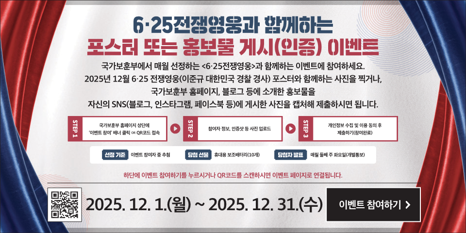 6·25전쟁영웅과 함께하는
포스터 또는 홍보물 게시(인증) (이벤트
국가보훈부에서 매월 선정하는 <6·25전쟁영웅>과 함께하는 이벤트에 참여하세요.
2025년 12월 6·25 전쟁영웅(이준규 대한민국 경찰 경사) 포스터와 함께하는 사진을 찍거나, 국가보훈부 홈페이지, 블로그 등에 소개한 홍보물을 자신의 SNS(블로그, 인스타그램, 페이스북 등)에 게시한 사진을 캡처해 제출하시면 됩니다.
STEP 1
국가보훈부 홈페이지 상단에 '이벤트 참여' 배너 클릭 OR QR코드 접속
STEP 2
참여자 정보, 인증샷 등 사진 업로드
STEP 3
개인정보 수집 및 이용 동의 후 제출하기(참여완료)
선정 기준
이벤트 참여자 중 추첨
당청 선물
휴대용 보조배터리(10개)
당첨자 발표
매월 둘째 주 화요일(개별통보)
하단에 이벤트 참여하기를 누르시거나 QR코드를 스캔하시면 이벤트 페이지로 연결됩니다.
2025. 12. 1.(월) ~ 2025. 12. 31.(수)
이벤트 참여하기 >