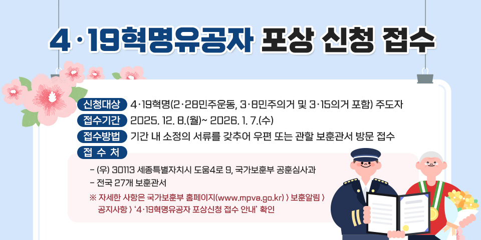 4·19혁명유공자 포상 신청 접수
 ㅇ 신청대상 : 4·19혁명(2·28민주운동, 3·8민주의거 및 3·15의거 포함) 주도자
 ㅇ 접수기간 : 2025. 12. 8.(월)~ 2026. 1. 7.(수)
 ㅇ 접수방법 : 기간 내 소정의 서류를 갖추어 우편 또는 관할 보훈관서 방문 접수
 ㅇ 접 수 처
   - (우) 30113 세종특별자치시 도움4로 9, 국가보훈부 공훈심사과
   - 전국 27개 보훈관서
    ※ 자세한 사항은 국가보훈부 홈페이지(www.mpva.go.kr) > 보훈알림 > 공지사항 > ‘4·19혁명유공자 포상신청 접수 안내’ 확인