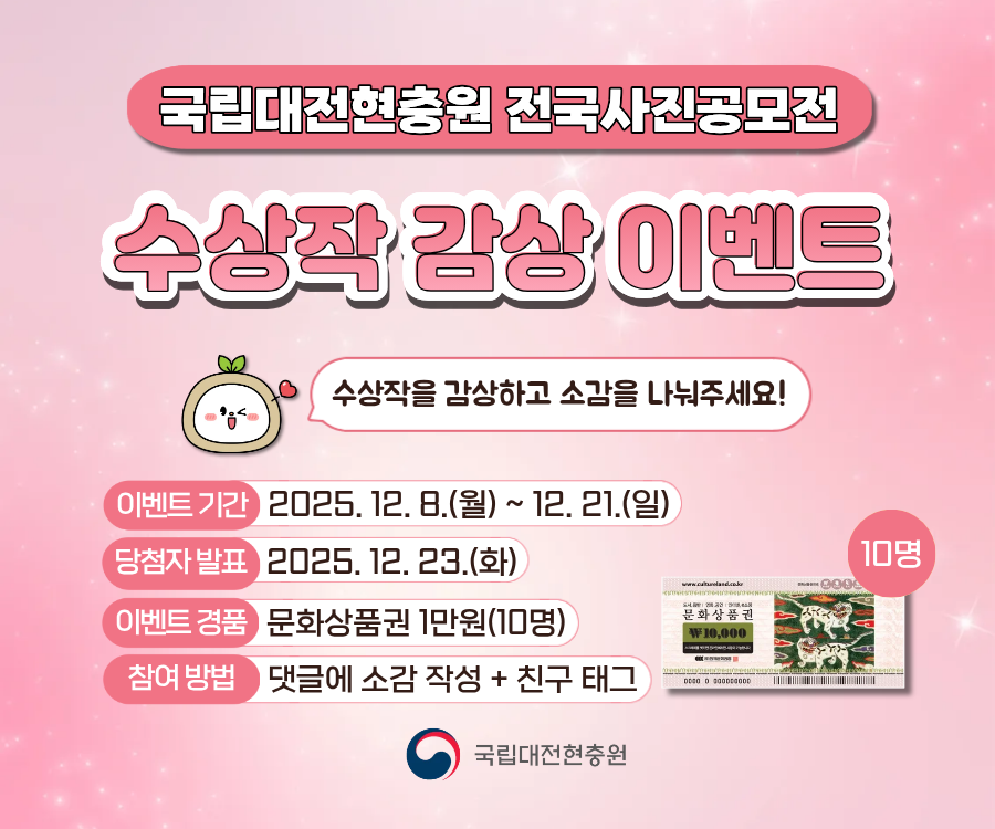 국립대전현충원 전국사진공모전
수상작 감상 이벤트
수상작을 감상하고 소감을 나눠주세요!
이벤트 기간 2025. 12.8.(월) ~ 12. 21.(일)
당첨자 발표 2025. 12. 23.(화)
이벤트 경품 문화상품권 1만원(10명)
참여방법 댓글에 소감 작성 + 친구 태그
국립대전현충원