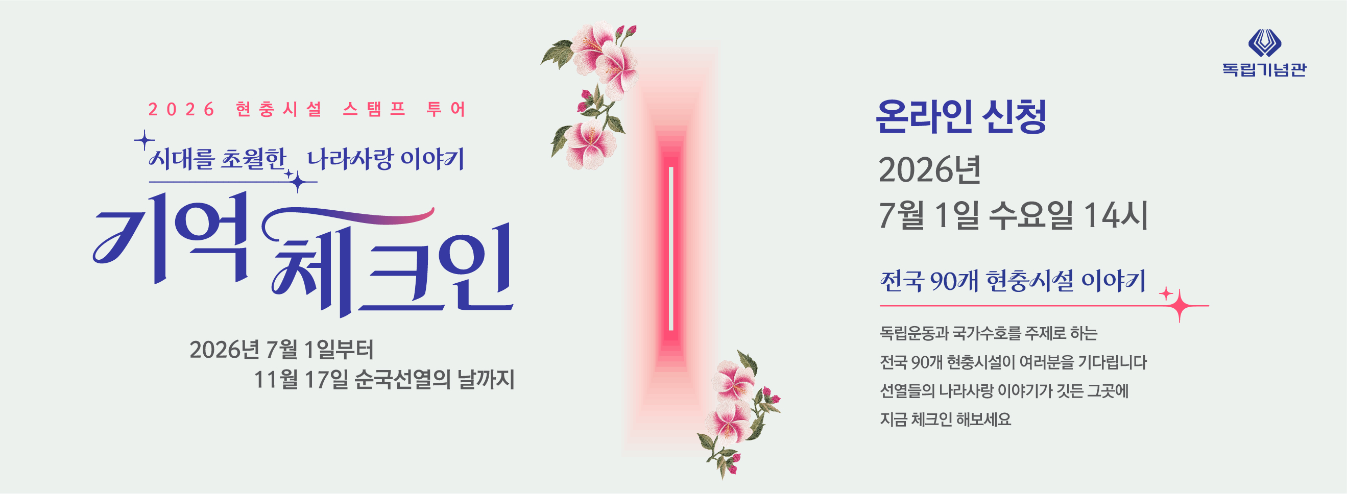 2026 현충시설 스탬프 투어
+ 시대를 초월한 나라사랑 이야기
기억체크인
2026년 7월 1일부터 11월 17일 순국선열의 날까지
독립기념관
온라인 신청
2026년 7월 1일 수요일 14시
전국 90개 현충시설 이야기
독립운동과 국가수호를 주제로 하는
전국 90개 현충시설이 여러분을 기다립니다
선열들의 나라사랑 이야기가 깃든 그곳에
지금 체크인 해보세요