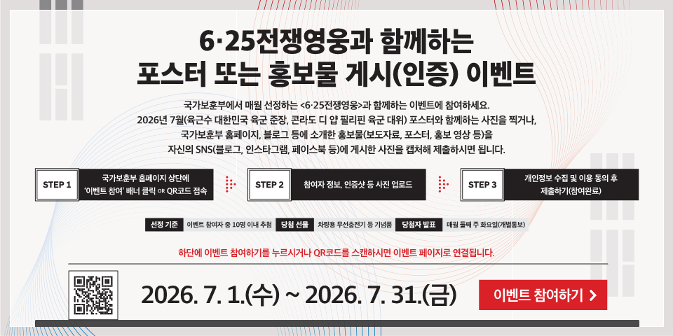 6·25전쟁영웅과 함께하는 포스터 또는 홍보물 게시(인증) 이벤트
국가보훈부에서 매월 선정하는 <6·25전쟁영웅>과 함께하는 이벤트에 참여하세요. 2026년 7월(육근수 대한민국 육군 준장, 콘라도 디 얍 필리핀 육군 대위) 포스터와 함께하는 사진을 찍거나, 국가보훈부 홈페이지, 블로그 등에 소개한 홍보물(보도자료, 포스터, 홍보 영상 등)을 자신의 SNS(블로그, 인스타그램, 페이스북 등)에 게시한 사진을 캡처해 제출하시면 됩니다.
STEP 1
국가보훈부 홈페이지 상단에 '이벤트 참여' 배너 클릭 OR QR코드 접속
STEP 2
참여자 정보, 인증샷 등 사진 업로드
STEP 3
개인정보 수집 및 이용 동의 후 제출하기(참여완료)
선정 기준
이벤트 참여자 중 10명 이내 추천
당첨 선물
차량용 무선충전기 등기념품
당첨자 발표
매월 품째 주 화요일(개별통보)
하단에 이벤트 참여하기를 누르시거나 QR코드를 스캔하시면 이벤트 페이지로 연결됩니다.
2026. 7. 1.(수) ~ 2026. 7. 31.(금)
이벤트 참여하기 >