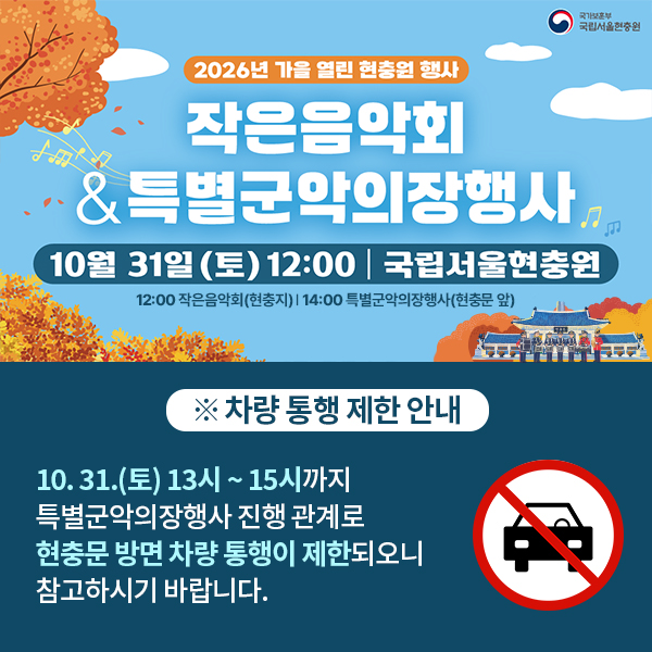 제목 : 10월 작은음악회 및 특별군악의장행사 안내（10.31.토）

□ 작은음악회 
 - 일시 : 10.31.（토） 12:00~12:50
 - 장소 : 현충원 내 현충지 부근
 - 프로그램 : 국방부 군악대대 공연
 - 관람대상 : 국민 누구나 （별도신청 없이 자유롭게 관람 가능）

□ 특별군악의장행사
 - 일시 : 10.31.（토） 14:00~14:50
 - 장소 : 현충문 앞 잔디광장
 - 프로그램 : 여군 의장대 동작시범, 전통의장대 무예시범, 3군 통합 의장시범, 군악대대 공연, 기념촬영 
 - 관람대상 : 국민 누구나 （별도신청 없이 자유롭게 관람 가능）

  * 당일 우천시 취소되며, 취소될 경우 홈페이지에 공지 예정

□ 차량 통행 제한 안내
- 10.31.토 13시~15시까지 특별군악의장행사 진행관계로 현충문 방면 차량 통행이 제한됩니다.

□ 행사 문의 : 02-811-6343 （선양팀）