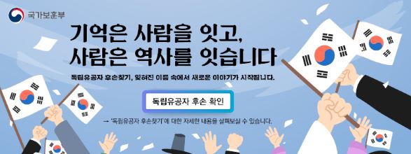 국가보훈부
기억은 사람을 잇고, 사람은 역사를 잇습니다.
독립유공자 후손찾긱, 잊혀진 이름 속에서 새로운 이야기가 시작됩니다.
독립유공자 후손 확인
＇독립유공자 후손찾기＇에 대한 자세한 내용을 살펴보실 수 있습니다.