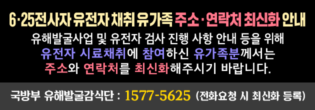 6.25전사자 유전자 채취 유가족 주소, 연락처 최신화안내
유해발굴사업 및 유전자 검사 진행 사항 안내 등을 위해 유전자 시료채취에 참여하신 유가족분께서는 주소와 연학처를 최신화 해주시기 바랍니다.
국방부 유해발굴감식단 : 1577-5625 （전화요청 시 최신화 등록）